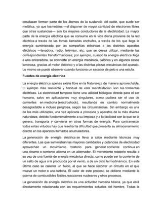 desplazan forman parte de los átomos de la sustancia del cable, que suele ser
metálica, ya que losmetales —al disponer de mayor cantidad de electrones libres
que otras sustancias— son los mejores conductores de la electricidad. La mayor
parte de la energía eléctrica que se consume en la vida diaria proviene de la red
eléctrica a través de las tomas llamadas enchufes, a través de los que llega la
energía suministrada por las compañías eléctricas a los distintos aparatos
eléctricos —lavadora, radio, televisor, etc; que se desea utilizar, mediante las
correspondientes transformaciones; por ejemplo, cuando la energía eléctrica llega
a una enceradora, se convierte en energía mecánica, calórica y en algunos casos
luminosa, gracias al motor eléctrico y a las distintas piezas mecánicas del aparato.
Lo mismo se puede observar cuando funciona un secador de pelo o una estufa.
Fuentes de energía eléctrica
La energía eléctrica apenas existe libre en la Naturaleza de manera aprovechable.
El ejemplo más relevante y habitual de esta manifestación son las tormentas
eléctricas. La electricidad tampoco tiene una utilidad biológica directa para el ser
humano, salvo en aplicaciones muy singulares, como pudiera ser el uso de
corrientes en medicina (electroshock), resultando en cambio normalmente
desagradable e incluso peligrosa, según las circunstancias. Sin embargo es una
de las más utilizadas, una vez aplicada a procesos y aparatos de la más diversa
naturaleza, debido fundamentalmente a su limpieza y a la facilidad con la que se la
genera, transporta y convierte en otras formas de energía. Para contrarrestar
todas estas virtudes hay que reseñar la dificultad que presenta su almacenamiento
directo en los aparatos llamados acumuladores.
La generación de energía eléctrica se lleva a cabo mediante técnicas muy
diferentes. Las que suministran las mayores cantidades y potencias de electricidad
aprovechan un movimiento rotatorio para generar corriente continua en
una dinamo o corriente alterna en un alternador. El movimiento rotatorio resulta a
su vez de una fuente de energía mecánica directa, como puede ser la corriente de
un salto de agua o la producida por el viento, o de un ciclo termodinámico. En este
último caso se calienta un fluido, al que se hace recorrer un circuito en el que
mueve un motor o una turbina. El calor de este proceso se obtiene mediante la
quema de combustibles fósiles,reacciones nucleares y otros procesos.
La generación de energía eléctrica es una actividad humana básica, ya que está
directamente relacionada con los requerimientos actuales del hombre. Todas la
 