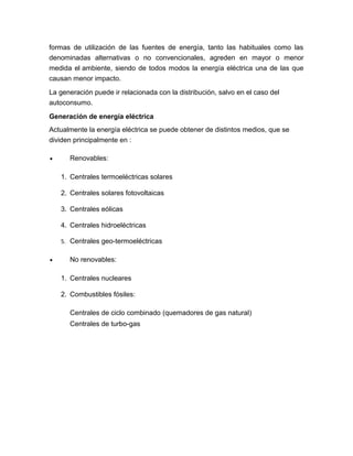 formas de utilización de las fuentes de energía, tanto las habituales como las
denominadas alternativas o no convencionales, agreden en mayor o menor
medida el ambiente, siendo de todos modos la energía eléctrica una de las que
causan menor impacto.
La generación puede ir relacionada con la distribución, salvo en el caso del
autoconsumo.
Generación de energía eléctrica
Actualmente la energía eléctrica se puede obtener de distintos medios, que se
dividen principalmente en :
• Renovables:
1. Centrales termoeléctricas solares
2. Centrales solares fotovoltaicas
3. Centrales eólicas
4. Centrales hidroeléctricas
5. Centrales geo-termoeléctricas
• No renovables:
1. Centrales nucleares
2. Combustibles fósiles:
Centrales de ciclo combinado (quemadores de gas natural)
Centrales de turbo-gas
 