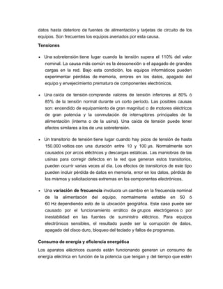 datos hasta deterioro de fuentes de alimentación y tarjetas de circuito de los
equipos. Son frecuentes los equipos averiados por esta causa.
Tensiones
• Una sobretensión tiene lugar cuando la tensión supera el 110% del valor
nominal. La causa más común es la desconexión o el apagado de grandes
cargas en la red. Bajo esta condición, los equipos informáticos pueden
experimentar pérdidas de memoria, errores en los datos, apagado del
equipo y envejecimiento prematuro de componentes electrónicos.
• Una caída de tensión comprende valores de tensión inferiores al 80% ó
85% de la tensión normal durante un corto período. Las posibles causas
son: encendido de equipamiento de gran magnitud o de motores eléctricos
de gran potencia y la conmutación de interruptores principales de la
alimentación (interna o de la usina). Una caída de tensión puede tener
efectos similares a los de una sobretensión.
• Un transitorio de tensión tiene lugar cuando hay picos de tensión de hasta
150.000 voltios con una duración entre 10 y 100 µs. Normalmente son
causados por arcos eléctricos y descargas estáticas. Las maniobras de las
usinas para corregir defectos en la red que generan estos transitorios,
pueden ocurrir varias veces al día. Los efectos de transitorios de este tipo
pueden incluir pérdida de datos en memoria, error en los datos, pérdida de
los mismos y solicitaciones extremas en los componentes electrónicos.
• Una variación de frecuencia involucra un cambio en la frecuencia nominal
de la alimentación del equipo, normalmente estable en 50 ó
60 Hz dependiendo esto de la ubicación geográfica. Este caso puede ser
causado por el funcionamiento errático de grupos electrógenos o por
inestabilidad en las fuentes de suministro eléctrico. Para equipos
electrónicos sensibles, el resultado puede ser la corrupción de datos,
apagado del disco duro, bloqueo del teclado y fallos de programas.
Consumo de energía y eficiencia energética
Los aparatos eléctricos cuando están funcionando generan un consumo de
energía eléctrica en función de la potencia que tengan y del tiempo que estén
 