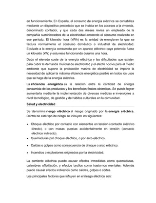 en funcionamiento. En España, el consumo de energía eléctrica se contabiliza
mediante un dispositivo precintado que se instala en los accesos a la vivienda,
denominado contador, y que cada dos meses revisa un empleado de la
compañía suministradora de la electricidad anotando el consumo realizado en
ese período. El kilovatio hora (kWh) es la unidad de energía en la que se
factura normalmente el consumo doméstico o industrial de electricidad.
Equivale a la energía consumida por un aparato eléctrico cuya potencia fuese
un kilovatio (kW) y estuviese funcionando durante una hora.
Dado el elevado coste de la energía eléctrica y las dificultades que existen
para cubrir la demanda mundial de electricidad y el efecto nocivo para el medio
ambiente que supone la producción masiva de electricidad se impone la
necesidad de aplicar la máxima eficiencia energética posible en todos los usos
que se haga de la energía eléctrica.
La eficiencia energética es la relación entre la cantidad de energía
consumida de los productos y los beneficios finales obtenidos. Se puede lograr
aumentarla mediante la implementación de diversas medidas e inversiones a
nivel tecnológico, de gestión y de hábitos culturales en la comunidad.
Salud y electricidad
Se denomina riesgo eléctrico al riesgo originado por la energía eléctrica.
Dentro de este tipo de riesgo se incluyen los siguientes:
• Choque eléctrico por contacto con elementos en tensión (contacto eléctrico
directo), o con masas puestas accidentalmente en tensión (contacto
eléctrico indirecto).
• Quemaduras por choque eléctrico, o por arco eléctrico.
• Caídas o golpes como consecuencia de choque o arco eléctrico.
• Incendios o explosiones originados por la electricidad.
La corriente eléctrica puede causar efectos inmediatos como quemaduras,
calambres ofibrilación, y efectos tardíos como trastornos mentales. Además
puede causar efectos indirectos como caídas, golpes o cortes.
Los principales factores que influyen en el riesgo eléctrico son:
 