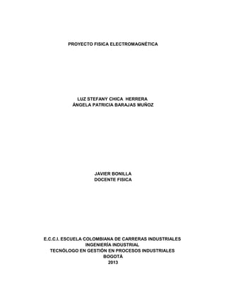 PROYECTO FISICA ELECTROMAGNÉTICA
LUZ STEFANY CHICA HERRERA
ÁNGELA PATRICIA BARAJAS MUÑOZ
JAVIER BONILLA
DOCENTE FISICA
E.C.C.I. ESCUELA COLOMBIANA DE CARRERAS INDUSTRIALES
INGENIERÍA INDUSTRIAL
TECNÓLOGO EN GESTIÓN EN PROCESOS INDUSTRIALES
BOGOTÁ
2013
 