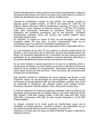 Desde la década del 30 y hasta comienzos de la del 50 se popularizaron máquinas
de pequeño porte (hasta unos 3kW) en el medio rural, donde todavía no existía un
sistema de electrificación por redes que cubriera amplias zonas.
También se constituyeron equipos de gran tamaño. Por ejemplo, durante la
segunda guerra mundial funcionó en EEUU una turbina de 1.250 Kw. De
potencia. Desde 1958 hasta 1966 se constituyeron y operaron en Francia, EEUU
y Dinamarca, varias máquinas de potencia superior a 1.000 Kw. Sin embargo,
todas estas experiencias terminaron en verdaderos fracasos porque se
enfrentaron con problemas tecnológicos que en ese entonces resultaban
prácticamente insolubles, hecho que provocó que quienes debieran tomar
decisiones políticas sobre.
Su utilización no creyera en cuanto al futuro de esta tecnología como oferta
energética válida. Por otra parte, el precio excesivamente bajos de los
combustibles hacía muy difícil si no imposible la competencia de
Cualquier tipo de equipo conversor de energía eólica contra un generador térmico.
La crisis energética de los años 70, que ocasionó un abrupto encarecimiento del
petróleo, y por consecuencia de sus derivados, provocó que aquellos países que
tenían una importante dependencia de la importación de esos productos para la
satisfacción de sus necesidades energéticas, buscaran soluciones alternativas a
los grandes desequilibrios económicos que esta situación les creaba.
Es así como empezó a pensar seriamente en lo que dio en llamarse ahorro o
conservación de energía y al mismo tiempo se comenzó a replantear el tema de la
utilización de las energías no convencionales., apareciendo entonces la energía
eólica, desde el punto de vista económico, como una fuente más competitiva para
la producción de electricidad.
Esta situación incentivó la realización de nuevos estudios que llevaron a una
importante mejora de las tecnologías de aprovechamiento, logrando equipos
conversores de energía eléctrica cada vez más confiables y potentes. Hoy en día
es destacable la explotación que efectúan países como Estados Unidos,
Dinamarca, Alemania, Holanda, España, India y China entre muchos otros.
A modo de referencia, se indican las potencias instaladas a fines de 2006 por los
principales países productores de energía eólica en el mundo: Alemania 20.622
MW; España 11.630 MW; Estados Unidos 11.603 MW; India 6270 MW; China
2599 MW y Dinamarca 3136 MW. El total mundial alcanzaba a 74.153 MW
(Fuente WWEA).
La energía contenida en el viento puede ser transformada, según sea la
necesidad, en energía eléctrica, mecánica o térmica. Las posibilidades de uso
que ofrece la energía eléctrica son bien conocidas. En cuanto a la
mecánica, en el caso que nos ocupa, se utiliza el bombeo de agua o molienda de
distintos productos.
 