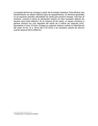La energía térmica se consigue a partir de la energía mecánica. Para efectuar esa
transformación se utilizan distintos tipos de equipamientos. En términos generales
no se requieren grandes velocidades de viento para producir energía, más bien al
contrario, cuando el viento es demasiado intenso se hace necesario detener los
equipos para evitar deterioro. En la mayoría de los casos, un equipo comienza a
generar energía con una velocidad del viento de 4 metros por segundo (m/s),
equivalente a unos 15 km/h. Entrega su potencia máxima cuando la velocidad es
del orden de los 12 a 15m/s (40 a 55 km/h) y es necesario sacarla de servicio
cuando alcanza 25m/s (90km/h).1
1
Energía Eólica / Energías Renovables
 