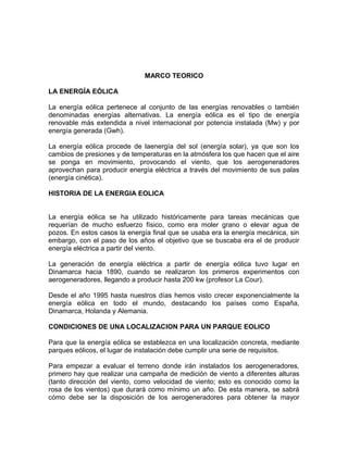 MARCO TEORICO
LA ENERGÍA EÓLICA
La energía eólica pertenece al conjunto de las energías renovables o también
denominadas energías alternativas. La energía eólica es el tipo de energía
renovable más extendida a nivel internacional por potencia instalada (Mw) y por
energía generada (Gwh).
La energía eólica procede de laenergía del sol (energía solar), ya que son los
cambios de presiones y de temperaturas en la atmósfera los que hacen que el aire
se ponga en movimiento, provocando el viento, que los aerogeneradores
aprovechan para producir energía eléctrica a través del movimiento de sus palas
(energía cinética).
HISTORIA DE LA ENERGIA EOLICA
La energía eólica se ha utilizado históricamente para tareas mecánicas que
requerían de mucho esfuerzo físico, como era moler grano o elevar agua de
pozos. En estos casos la energía final que se usaba era la energía mecánica, sin
embargo, con el paso de los años el objetivo que se buscaba era el de producir
energía eléctrica a partir del viento.
La generación de energía eléctrica a partir de energía eólica tuvo lugar en
Dinamarca hacia 1890, cuando se realizaron los primeros experimentos con
aerogeneradores, llegando a producir hasta 200 kw (profesor La Cour).
Desde el año 1995 hasta nuestros días hemos visto crecer exponencialmente la
energía eólica en todo el mundo, destacando los países como España,
Dinamarca, Holanda y Alemania.
CONDICIONES DE UNA LOCALIZACION PARA UN PARQUE EOLICO
Para que la energía eólica se establezca en una localización concreta, mediante
parques eólicos, el lugar de instalación debe cumplir una serie de requisitos.
Para empezar a evaluar el terreno donde irán instalados los aerogeneradores,
primero hay que realizar una campaña de medición de viento a diferentes alturas
(tanto dirección del viento, como velocidad de viento; esto es conocido como la
rosa de los vientos) que durará como mínimo un año. De esta manera, se sabrá
cómo debe ser la disposición de los aerogeneradores para obtener la mayor
 