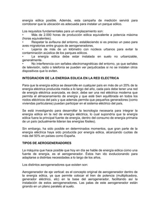 energía eólica posible. Además, esta campaña de medición servirá para
corroborar que la ubicación es adecuada para instalar un parque eólico.
Los requisitos fundamentales para un emplazamiento son:
• Más de 2.000 horas de producción eólica equivalente a potencia máxima
(horas equivalentes).
• Respetar la avifauna del entorno, estableciendo si es preciso un paso para
aves migratorias entre grupos de aerogeneradores.
• Lejanía de más de un kilómetro con núcleos urbanos para evitar la
contaminación acústica de los parques eólicos.
• La energía eólica debe estar instalada en suelo no urbanizable,
generalmente.
• No interferencia con señales electromagnéticas del entorno, ya que señales
de televisión, radio o telefonía se pueden ver perjudicadas si no se instalan otros
dispositivos que lo eviten.
INTEGRACION DE LA ENERGIA EOLICA EN LA RED ELECTRICA
Para que la energía eólica se desarrolle en cualquier país en más de un 20% de la
energía eléctrica producida media a lo largo del año, cada país debe tener una red
de energía eléctrica avanzada, es decir, debe ser una red eléctrica moderna que
permita el almacenamiento de energía y que esté bien equilibrada en todos los
nodos eléctricos del país y que además permita que pequeños generadores (como
viviendas particulares) puedan participar en el sistema eléctrico del país.
Se está investigando para desarrollar la tecnología necesaria para integrar la
energía eólica en la red de energía eléctrica, lo cual supondría que la energía
eólica fuera la principal fuente de energía, dentro del consumo de energía primaria
de un país (actualmente lideran las energías fósiles).
Sin embargo, ha sido posible en determinados momentos, que gran parte de la
energía eléctrica haya sido producida por energía eólica, alcanzando cuotas de
más del 50% en países como España.
TIPOS DE AEROGENERADORES
La máquina que hace posible que hoy en día se hable de energía eólica como una
fuente de energía, es el aerogenerador. Éstos han ido evolucionando para
adaptarse a distintas necesidades a lo largo de los años.
Los distintos aerogeneradores que existen son:
Aerogenerador de eje vertical: es el concepto original de aerogenerador dentro de
la energía eólica, ya que permite colocar el tren de potencia (multiplicadora,
generador eléctrico, etc) en la base del aerogenerador, facilitando así la
instalación de estos aerogeneradores. Las palas de este aerogenerador están
girando en un plano paralelo al suelo.
 