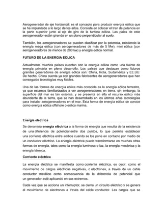 Aerogenerador de eje horizontal: es el concepto para producir energía eólica que
se ha implantado a lo largo de los años. Consiste en colocar el tren de potencia en
la parte superior junto al eje de giro de la turbina eólica. Las palas de este
aerogenerador están girando en un plano perpendicular al suelo.
También, los aerogeneradores se pueden clasificar por la potencia, existiendo la
energía mega eólica (con aerogeneradores de más de 5 Mw), mini eólica (con
aerogeneradores de menos de 200 kw) y energía eólica normal.
FUTURO DE LA ENERGIA EOLICA
Actualmente muchos países cuentan con la energía eólica como una fuente de
energía primaria en pleno desarrollo. Los países que destacan como futuros
grandes generadores de energía eólica son: China, India, Sudamérica y EE.UU.
De hecho, China cuenta ya con grandes fabricantes de aerogeneradores que han
conseguido tecnologías muy fiables.
Una de las formas de energía eólica más conocida es la energía eólica terrestre,
ya que estamos familiarizados a ver aerogeneradores en tierra, sin embargo, la
superficie del mar es tan extensa, y se presenta en ella el recurso eólico más
abundante de la tierra, que se han desarrollado en los últimos años tecnologías
para instalar aerogeneradores en el mar. Esta forma de energía eólica se conoce
como energía eólica offshore o eólica marina.
Energía eléctrica
Se denomina energía eléctrica a la forma de energía que resulta de la existencia
de una diferencia de potencial entre dos puntos, lo que permite establecer
una corriente eléctrica entre ambos cuando se los pone en contacto por medio de
un conductor eléctrico. La energía eléctrica puede transformarse en muchas otras
formas de energía, tales como la energía luminosa o luz, la energía mecánica y la
energía térmica.
Corriente eléctrica
La energía eléctrica se manifiesta como corriente eléctrica, es decir, como el
movimiento de cargas eléctricas negativas, o electrones, a través de un cable
conductor metálico como consecuencia de la diferencia de potencial que
un generador esté aplicando en sus extremos.
Cada vez que se acciona un interruptor, se cierra un circuito eléctrico y se genera
el movimiento de electrones a través del cable conductor. Las cargas que se
 