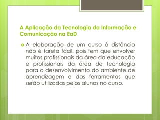 A Aplicação da Tecnologia da Informação e
Comunicação na EaD
 A elaboração de um curso à distância
não é tarefa fácil, pois tem que envolver
muitos profissionais da área da educação
e profissionais da área de tecnologia
para o desenvolvimento do ambiente de
aprendizagem e das ferramentas que
serão utilizadas pelos alunos no curso.
 