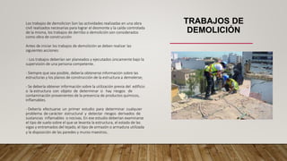 TRABAJOS DE
DEMOLICIÓN
Los trabajos de demolicion Son las actividades realizadas en una obra
civil realizados necesarias para lograr el desmonte y la caída controlada
de la misma, los trabajos de derribo o demolición son considerados
como obra de construcción
Antes de iniciar los trabajos de demolición se deben realizar las
siguientes acciones:
- Los trabajos deberían ser planeados y ejecutados únicamente bajo la
supervisión de una persona competente.
- Siempre que sea posible, debería obtenerse información sobre las
estructuras y los planos de construcción de la estructura a demolerse;
- Se debería obtener información sobre la utilización previa del edificio
o la estructura con objeto de determinar si hay riesgos de
contaminación provenientes de la presencia de productos químicos,
inflamables.
- Debería efectuarse un primer estudio para determinar cualquier
problema de carácter estructural y detectar riesgos derivados de
sustancias inflamables o nocivas. En ese estudio deberían examinarse
el tipo de suelo sobre el que se levanta la estructura, el estado de las
vigas y entramados del tejado, el tipo de armazón o armadura utilizada
y la disposición de las paredes y muros maestros.
 