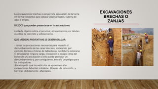 EXCAVACIONES
BRECHAS O
ZANJAS
Las excavaciones brechas o zanjas Es la excavación de la tierra
en forma horizontal para colocar alcantarillados, tubería de
agua ó de gas.
RIESGOS que pueden presentarse en las excavaciones
caída de objetos sobre el personal, atrapamientos por taludes
ó anillos de concreto y sofocamiento.
QUE MEDIDAS PREVENTIVAS SE DEBEN REALIZAR:
- tomar las precauciones necesarias para impedir el
derrumbamiento de las caras laterales, instalando, por
ejemplo, blindas o hileras de tablestacas, no debería colocarse
ni desplazarse ninguna carga, instalación o equipo cerca del
borde de una excavación si ello puede provocar un
derrumbamiento y, por consiguiente, entraña un peligro para
los trabajadores
-Para impedir que los vehículos se aproximen a las
excavaciones deberían instalarse bloques de retención y
barreras debidamente afianzadas.
 