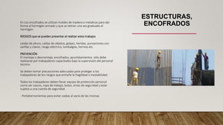 ESTRUCTURAS,
ENCOFRADOS
En Los encofrados se utilizan moldes de madera o metalicas para dar
forma al hormigón armado y que se retiran una vez graduado el
hormigón
RIESGOS que se pueden presentar al realizar estos trabajos
caídas de altura, caídas de objetos, golpes, heridas, punzaciones con
varillas y clavos, riesgo eléctrico, lumbalgias, hernias etc
PREVENCIÓN
El montaje o desmontaje, encofrados, apuntalamientos sólo debe
realizarse por trabajadores capacitados bajo la supervisión del personal
tecnico.
Se deben tomar precauciones adecuadas para proteger a los
trabajadores de los riesgos que entrañe la fragilidad o inestabilidad
Todos los trabajadores deben llevar equipo de protección personal
como ser cascos, ropa de trabajo, botas, arnez de seguridad y estar
sujetos a una cuerda de seguridad.
- Portaherramientas para evitar caídas al vacío de las mismas
 