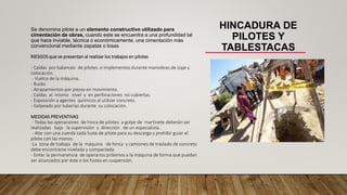 HINCADURA DE
PILOTES Y
TABLESTACAS
Se denomina pilote a un elemento constructivo utilizado para
cimentación de obras, cuando este se encuentra a una profundidad tal
que hace inviable, técnica o económicamente, una cimentación más
convencional mediante zapatas o losas
RIESGOS que se presentan al realizar los trabajos en pilotes
- Caídas por balanceo de pilotes e implementos durante maniobras de izaje y
colocación.
- Vuelco de la máquina.
- Ruido.
- Atrapamientos por piezas en movimiento.
- Caídas al mismo nivel y en perforaciones no cubiertas.
- Exposición a agentes químicos al utilizar concreto.
- Golpeado por tuberías durante su colocación.
MEDIDAS PREVENTIVAS
- Todas las operaciones de hinca de pilotes a golpe de martinete deberán ser
realizadas bajo la supervisión y dirección de un especialista..
- Atar con una cuerda cada fuste de pilote para su descarga y prohibir guiar el
pilote con las manos.
-La zona de trabajo de la máquina de hinca y camiones de traslado de concreto
debe encontrarse nivelada y compactada.
- Evitar la permanencia de operarios próximos a la máquina de forma que puedan
ser alcanzados por ésta o los fustes en suspensión.
 
