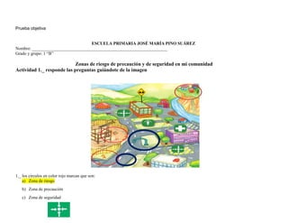 Prueba objetiva
ESCUELA PRIMARIA JOSÉ MARÍA PINO SUÁREZ
Nombre: ______________________________________________________________
Grado y grupo: 1 “B”
Zonas de riesgo de precaución y de seguridad en mi comunidad
Actividad 1._ responde las preguntas guiándote de la imagen
1._ los círculos en color rojo marcan que son:
a) Zona de riesgo
b) Zona de precaución
c) Zona de seguridad
 