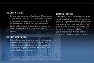 LOS ORDENES CLÁSICOS
ORDEN DÓRICO
                                                          ORDEN JÓNICO
  Es en el que encontramos la columna dórica, que es      Caracterizado por la columna jónica. Ésta
  la más sencilla de todas. Esta columna no tiene base,   es más esterilizada y el fuste tiene cantos
  el fuste tiene estrías de cantos vivos, y al pie del    planos. El capitel representa el peinado de
  fuste encontramos el collarino, imitación al que        una mujer, representado por volutas en el
  hacían en los troncos de madera en los inicios. Su      ábaco y sobre el equino. Este capitel está
  capitel está compuesto por dos partes: ábaco y          formado por tres partes: el ábaco, el
  equino.                                                 equino y las volutas. Aunque también se
                                                          encuentran más elementos decorativos.
ORDEN CORINTIO
  Este orden es muy parecido al jónico. Únicamente
  se diferencian en el capitel de la columna. Este
  orden no es muy utilizado por los griegos, puesto
  que surge en la época helenística. En cambio, será
  muy utilizado por los romanos.
 