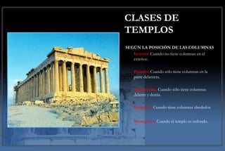 CLASES DE
TEMPLOS
SEGÚN LA POSICIÓN DE LAS COLUMNAS
   In antis: Cuando no tiene columnas en el
   exterior.

    Próstilo: Cuando sólo tiene columnas en la
    parte delantera.

    Anfipróstilo: Cuando sólo tiene columnas
    delante y detrás.

    Períptero: Cuando tiene columnas alrededor.


    Monoptero: Cuando el templo es redondo.
 