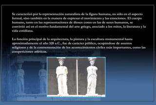 CONCEPCIÓN ARTÍSTICA
Se caracterizó por la representación naturalista de la figura humana, no sólo en el aspecto
formal, sino también en la manera de expresar el movimiento y las emociones. El cuerpo
humano, tanto en las representaciones de dioses como en las de seres humanos, se
convirtió así en el motivo fundamental del arte griego, asociado a los mitos, la literatura y la
vida cotidiana.

La función principal de la arquitectura, la pintura y la escultura monumental hasta
aproximadamente el año 320 a.C., fue de carácter público, ocupándose de asuntos
religiosos y de la conmemoración de los acontecimientos civiles más importantes, como las
competiciones atléticas.
 
