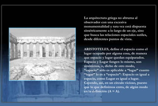 CONCEPCION DEL ESPACIO
    La arquitectura griega no abruma al
EN LA ARQUITECTURA GRIEGA
    observador con una excesiva
      monumentalidad y rara vez está dispuesta
      simétricamente a lo largo de un eje, sino
      que busca las relaciones espaciales sutiles,
      desde diferentes puntos de vista.

      ARISTOTELES, define el espacio como el
      lugar ocupado por alguna cosa, de manera
      que espacio y lugar quedan equiparados.
      Espacio y Lugar fungen lo mismo, son
      sinónimos, o, dicho de otro modo,
      “espacio” sólo es aplicable a “lugar” cuanto
      “lugar” lo es a “espacio”: Espacio es igual a
      espacio, como Lugar es igual a lugar.
      Cayendo, así, en un círculo vicioso, puesto
      que lo que definimos entra, de algún modo
      en la definición (A = A).
 