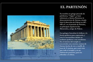 EL PARTENÓN
Su nombre en griego procede de
párthenos, "virgen", y hace
referencia a Atenea Partenos, la
diosa protectora de Atenas, creado
bajo la dirección de Fideas en 447-
438 a.C. en el periodo de Pericles,
su principal arquitecto fue
Menesicles, amigo de Fideos.

Los griegos buscaban la belleza y la
forma perfecta para expresarla, y
esto lo encontraban dando un
realismo perfecto a sus esculturas.
En el interior del templo se
encontraba una enorme estatua de
Atenea hecha de oro y marfil, de
mas de 11 metros, que costó más
que todo el templo y, en un
habitáculo posterior, para las
ofrendas a la diosa.
 