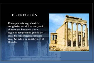EL ERECTIÓN

El templo más sagrado de la
antigüedad era el Erection, está
al norte del Partenón y es el
segundo templo más grande del
área. Su construcción comenzó
en el 421 a.C. y se concluyó en el
405 a.C.
 