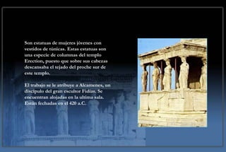Las Cariátides

Son estatuas de mujeres jóvenes con
vestidos de túnicas. Estas estatuas son
una especie de columnas del templo
Erection, puesto que sobre sus cabezas
descansaba el tejado del proche sur de
este templo.

El trabajo se le atribuye a Alcamenes, un
discípulo del gran escultor Fidias. Se
encuentran alojadas en la ultima sala.
Están fechadas en el 420 a.C.
 