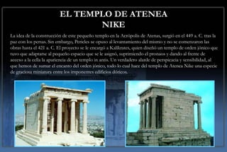 EL TEMPLO DE ATENEA
                                NIKE
La idea de la construcción de este pequeño templo en la Acrópolis de Atenas, surgió en el 449 a. C. tras la
paz con los persas. Sin embargo, Pericles se opuso al levantamiento del mismo y no se comenzaron las
obras hasta el 421 a. C. El proyecto se le encargó a Kalíkrates, quien diseñó un templo de orden jónico que
tuvo que adaptarse al pequeño espacio que se le asignó, suprimiendo el pronaos y dando al frente de
acceso a la cella la apariencia de un templo in antis. Un verdadero alarde de perspicacia y sensibilidad, al
que hemos de sumar el encanto del orden jónico, todo lo cual hace del templo de Atenea Nike una especie
de graciosa miniatura entre los imponentes edificios dóricos.
 