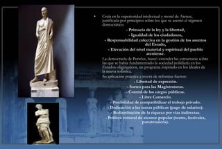 Postulados teóricosla de la intelectual y moral dede
             •  Creía en superioridad política Atenas,
                justificada por principios sobre los que se asentó el régimen
             Pericles.Primacía de la ley y la libertad,
                democrático:
                               -
                                                 - Igualdad de los ciudadanos,
                                 - Responsabilidad colectiva en la gestión de los asuntos
                                                           del Estado,
                                   - Elevación del nivel material y espiritual del pueblo
                                                           ateniense.
                               La democracia de Pericles, buscó extender las estructuras sobre
                               las que se había fundamentado la sociedad nobiliaria en los
                               Estados oligárquicos, un programa inspirado en los ideales de
                               la nueva sofistica.
                               Su aplicación práctica a través de reformas fueron:
                                                    - Libertad de expresión.
                                                - Sorteo para las Magistraturas.
                                               - Control de los cargos públicos.
                                                       - Libre Comercio.
                                     - Posibilidad de compatibilizar el trabajo privado.
                                   - Dedicación a las tareas públicas (pago de salarios).
                                     - Redistribución de la riqueza por vías indirectas.
                                 - Política cultural de alcance popular (teatro, festivales,
                                                         panatenaicos).
 