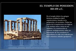 EL TEMPLO DE POSEIDON
      460-450 a.C.

    En el templo dórico los griegos
    hicieron realidad su ideal
    arquitectónico, basado en la
    proporción y la tectónica. Todas las
    partes de la arquitectura son lógicas
    y se remiten unas a otras en sus
    módulos. La construcción se
    sostiene analógicamente sobre un
    basamento de tres escalones el
    estereóbato; la cella está rodeada por
    6x13 columnas aisladas (períptero).
 