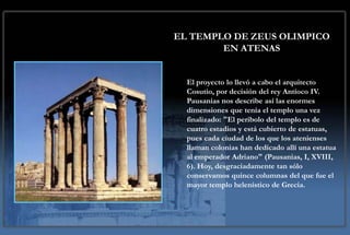 EL TEMPLO DE ZEUS OLIMPICO
        EN ATENAS


  El proyecto lo llevó a cabo el arquitecto
  Cosutio, por decisión del rey Antíoco IV.
  Pausanias nos describe así las enormes
  dimensiones que tenía el templo una vez
  finalizado: "El peribolo del templo es de
  cuatro estadios y está cubierto de estatuas,
  pues cada ciudad de los que los atenienses
  llaman colonias han dedicado allí una estatua
  al emperador Adriano" (Pausanias, I, XVIII,
  6). Hoy, desgraciadamente tan sólo
  conservamos quince columnas del que fue el
  mayor templo helenístico de Grecia.
 