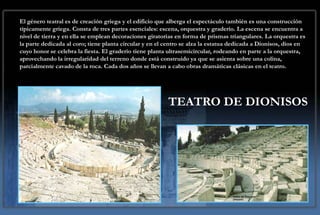 El género teatral es de creación griega y el edificio que alberga el espectáculo también es una construcción
típicamente griega. Consta de tres partes esenciales: escena, orquestra y graderío. La escena se encuentra a
nivel de tierra y en ella se emplean decoraciones giratorias en forma de prismas triangulares. La orquestra es
la parte dedicada al coro; tiene planta circular y en el centro se alza la estatua dedicada a Dionisos, dios en
cuyo honor se celebra la fiesta. El graderío tiene planta ultrasemicircular, rodeando en parte a la orquestra,
aprovechando la irregularidad del terreno donde está construido ya que se asienta sobre una colina,
parcialmente cavado de la roca. Cada dos años se llevan a cabo obras dramáticas clásicas en el teatro.




                                                         TEATRO DE DIONISOS
 