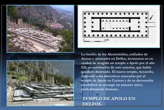 La familia de los Alcmeónidas, exiliados de
Atenas y asentados en Delfos, levantaron en su
ciudad de acogida un templo a Apolo por el año
525, en sustitución de otro anterior, que había
quedado destruido. El nuevo templo, hexástilo,
responde a las directrices marcadas por el
templo de Apolo en Corinto y de su decoración
escultórica se encargó un maestro ático,
probablemente Antenor.

TEMPLO DE APOLO EN
DELFOS.
 
