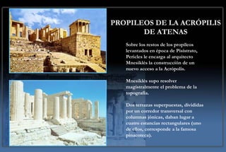 PROPILEOS DE LA ACRÓPILIS
       DE ATENAS
   Sobre los restos de los propíleos
   levantados en época de Pisístrato,
   Pericles le encarga al arquitecto
   Mnesiklés la construcción de un
   nuevo acceso a la Acrópolis.

   Mnesiklés supo resolver
   magistralmente el problema de la
   topografía.

   Dos terrazas superpuestas, divididas
   por un corredor transversal con
   columnas jónicas, daban lugar a
   cuatro estancias rectangulares (uno
   de ellos, corresponde a la famosa
   pinacoteca).
 