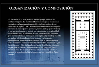 ORGANIZACIÓN Y COMPOSICIÓN

El Partenón es el más perfecto templo griego, modelo de
edificio religioso. La planta del Partenón se ajusta con escasas
variaciones a la concepción primitiva de los templo griegos
anteriores al siglo VI a.C., se mantiene la estructura rectangular
dividida en tres espacios (pronaos, naos o cella y opistódomos)
a los que se añade, y es uno de los aspectos de su originalidad,
un nuevo recinto, el Partenón o Salas de las vestales formada
por cuatro columnas jónicas; es un templo anfipróstilo y exástilo
en ambos pórticos, el anterior o pronaos y el posterior
opistódomos, de estilo dórico, aunque éste se ha fundido con
otros elementos jónicos especialmente visibles en el interior, en
las columnas y friso de la cella, en la que dos filas de columnas
superpuestas creaban una galería sobre las estrechas naves
laterales para dar mayor anchura y altura a la nave central y
resaltar la grandiosidad de la imagen de oro y marfil de Palas
Atenea.
 