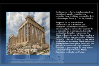 En lo que se refiere a la columnata de su
peristilo, el templo es períptero y
octástilo, tiene la clásica proporción de 8
columnas por frente y 17 en los laterales.
Respecto de las innovaciones
introducidas en el Partenón con
referencia a los templos anteriores
presenta algunas novedades, además de
la inclusión de la sala cuadrada donde
estaban las doncellas vírgenes de la
diosa, el Partenón que ha dado nombre a
todo el edificio, hay que resaltar el hecho
de que la cella esté dividida en tres naves
separadas por una doble fila de columnas
superpuestas en dos pisos, formando una
galería circundante en cuyo centro se
colocaba la gran imagen de oro y marfil
(criselefantina) de la diosa Atenea
Parthenos realizada por Fidias.
 