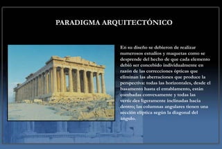 PARADIGMA ARQUITECTÓNICO


             En su diseño se debieron de realizar
             numerosos estudios y maquetas como se
             desprende del hecho de que cada elemento
             debió ser concebido individualmente en
             razón de las correcciones ópticas que
             eliminan las aberraciones que produce la
             perspectiva: todas las horizontales, desde el
             basamento hasta el entablamento, están
             combadas convexamente y todas las
             verticales ligeramente inclinadas hacia
             dentro; las columnas angulares tienen una
             sección elíptica según la diagonal del
             ángulo.
 
