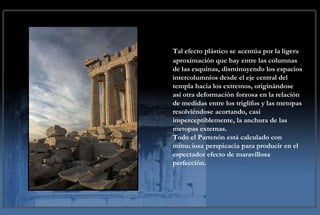 Tal efecto plástico se acentúa por la ligera
aproximación que hay entre las columnas
de las esquinas, disminuyendo los espacios
intercolumnios desde el eje central del
templa hacia los extremos, originándose
así otra deformación forzosa en la relación
de medidas entre los triglifos y las metopas
resolviéndose acortando, casi
imperceptiblemente, la anchura de las
metopas externas.
Todo el Partenón está calculado con
minuciosa perspicacia para producir en el
espectador efecto de maravillosa
perfección.
 