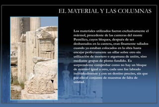 EL MATERIAL Y LAS COLUMNAS


    Los materiales utilizados fueron exclusivamente el
    mármol, procedente de las canteras del monte
    Pentélico, cuyos bloques, después de ser
    desbastados en la cantera, eran finamente tallados
    cuando ya estaban colocados en la obra hasta
    encajar perfectamente un sillar sobre otro sin
    utilización de mortero o argamasa de unión, sino
    mediante grapas de plomo fundido. Es
    sorprendente comprobar como no hay un bloque
    de mármol igual a otro, cada uno fue labrado
    individualmente y con un destino preciso, sin que
    por ello el conjunto de muestras de falta de
    unidad.
 