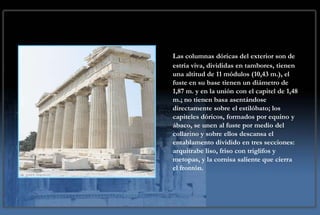 Las columnas dóricas del exterior son de
estría viva, divididas en tambores, tienen
una altitud de 11 módulos (10,43 m.), el
fuste en su base tienen un diámetro de
1,87 m. y en la unión con el capitel de 1,48
m.; no tienen basa asentándose
directamente sobre el estilóbato; los
capiteles dóricos, formados por equino y
ábaco, se unen al fuste por medio del
collarino y sobre ellos descansa el
entablamento dividido en tres secciones:
arquitrabe liso, friso con triglifos y
metopas, y la cornisa saliente que cierra
el frontón.
 