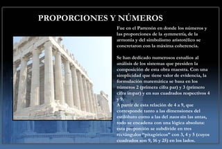 PROPORCIONES Y NÚMEROS
             Fue en el Partenón en donde los números y
             las proporciones de la symmetria, de la
             armonía y del simbolismo aristotélico se
             concretaron con la máxima coherencia.

             Se han dedicado numerosos estudios al
             análisis de los sistemas que presiden la
             composición de esta obra maestra. Con una
             simplicidad que tiene valor de evidencia, la
             formulación matemática se basa en los
             números 2 (primera cifra par) y 3 (primero
             cifra impar) y en sus cuadrados respectivos 4
             y 9.
             A partir de esta relación de 4 a 9, que
             corresponde tanto a las dimensiones del
             estilóbato como a las del naos sin las antas,
             todo se encadena con una lógica absoluta:
             esta proporción se subdivide en tres
             rectángulos “pitagóricos” con 3, 4 y 5 (cuyos
             cuadrados son 9, 16 y 25) en los lados.
 
