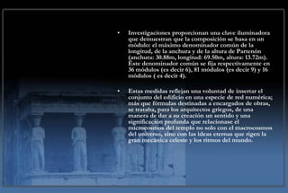 •   Investigaciones proporcionan una clave iluminadora
    que demuestran que la composición se basa en un
    módulo: el máximo denominador común de la
    longitud, de la anchura y de la altura de Partenón
    (anchura: 30.88m, longitud: 69.50m, altura: 13.72m).
    Éste denominador común se fija respectivamente en
    36 módulos (es decir 6), 81 módulos (es decir 9) y 16
    módulos ( es decir 4).

•   Estas medidas reflejan una voluntad de insertar el
    conjunto del edificio en una especie de red numérica;
    más que fórmulas destinadas a encargados de obras,
    se trataba, para los arquitectos griegos, de una
    manera de dar a su creación un sentido y una
    significación profunda que relacionase el
    microcosmos del templo no solo con el macrocosmos
    del universo, sino con las ideas eternas que rigen la
    gran mecánica celeste y los ritmos del mundo.
 