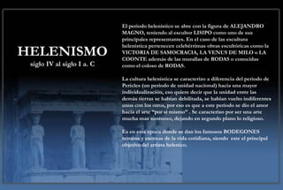 El periodo helenístico se abre con la figura de ALEJANDRO
                            MAGNO, teniendo al escultor LISIPO como uno de sus
                            principales representantes. En el caso de las escultura
                            helenística pertenecen celebérrimas obras escultóricas como la
HELENISMO                   VICTORIA DE SAMOCRACIA, LA VENUS DE MILO o LA
                            COONTE además de las murallas de RODAS o conocidas
 siglo IV al siglo I a. C   como el coloso de RODAS.

                            La cultura helenística se caracterizo a diferencia del periodo de
                            Pericles (un periodo de unidad nacional) hacia una mayor
                            individualización, eso quiere decir que la unidad entre las
                            demás tierras se habían debilitada, se habían vuelto indiferentes
                            unos con los otros, por eso es que a este periodo se dio el amor
                            hacia el arte “por si mismo” . Se caracterizo por ser una arte
                            mucha mas suntuoso, dejando en segundo plano lo religioso.

                            Es en esta epoca donde se dan los famosos BODEGONES
                            retratos y escenas de la vida cotidiana, siendo este el principal
                            objetivo del artista helenico.
 