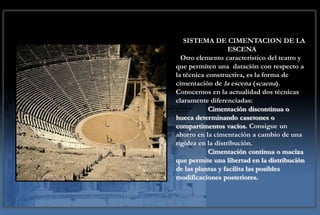 SISTEMA DE CIMENTACION DE LA
                   ESCENA
  Otro elemento característico del teatro y
que permiten una datación con respecto a
la técnica constructiva, es la forma de
cimentación de la escena (scaena).
Conocemos en la actualidad dos técnicas
claramente diferenciadas:
            Cimentación discontinua o
hueca determinando casetones o
compartimentos vacíos. Consigue un
ahorro en la cimentación a cambio de una
rigidez en la distribución.
            Cimentación continua o maciza
que permite una libertad en la distribución
de las plantas y facilita las posibles
modificaciones posteriores.
 