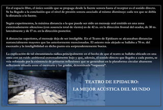 En el espacio libre, el único sonido que se propaga desde la fuente sonora hasta el receptor es el sonido directo.
Se ha llegado a la conclusión que el nivel de presión sonora asociado al mismo disminuye cada vez que se dobla
la distancia a la fuente.

Según experimentos, la máxima distancia a la que puede ser oído un mensaje oral emitido en una zona
extremadamente silenciosa (con ausencia total de viento) es de 42 m. en la dirección frontal del orador, de 30 m.
lateralmente y de 17 m. en la dirección posterior.

A distancias superiores, el mensaje deja de ser inteligible. En el Teatro de Epidauro se alcanzaban distancias
sustancialmente mayores que las anteriormente mencionadas. El asiento más alejado se hallaba a 70 m. del
escenario y la inteligibilidad en dicho punto era sorprendentemente buena.

La explicación de tal circunstancia radica principalmente en el hecho de que el teatro se hallaba ubicado en una
zona con un ruido ambiental extremadamente bajo y que, además, el sonido directo que llegaba a cada punto, se
veía reforzado por la existencia de primeras reflexiones que se generaban en la plataforma circular altamente
reflectante situada entre el escenario y las gradas, denominada “orquesta”.




                                                            TEATRO DE EPIDAURO:
                                                  LA MEJOR ACÚSTICA DEL MUNDO
 