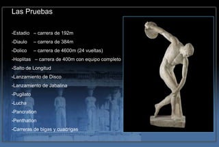 Las Pruebas

-Estadio – carrera de 192m
-Diaulo     – carrera de 384m
-Dolico     – carrera de 4600m (24 vueltas)
-Hoplitas – carrera de 400m con equipo completo
-Salto de Longitud
-Lanzamiento de Disco
-Lanzamiento de Jabalina
-Pugilato
-Lucha
-Pancration
-Penthatlon
-Carreras de bigas y cuadrigas
 