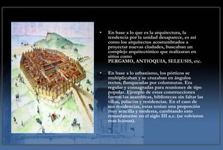 •   En base a lo que es la arquitectura, la
    tendencia por la unidad desaparece, es así
    como los arquitectos acostumbrados a
    proyectar nuevas ciudades, buscaban un
    complejo arquitectónico que realizaran en
    sitios como
    PERGAMO, ANTIOQUIA, SELEUSIS, etc.

•   En base a lo urbanismo, los pórticos se
    multiplicaban y se cruzaban en ángulos
    rectos, flanqueadas por columnatas. Era
    regular y consagradas para reuniones de tipo
    popular. Ejemplo de estas construcciones
    fueron las asambleas, bibliotecas sin faltar las
    villas, palacios y residencias. En el caso de
    sus residencias, estas tenían una proporción
    muy sencilla y modesta, cambiando esto
    rotundamente en el siglo III a.c. (se volvieron
    mas lujosas).
 