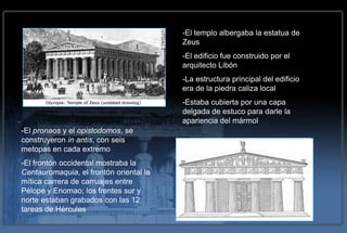 -El templo albergaba la estatua de
                                         Zeus
                                         -El edificio fue construido por el
                                         arquitecto Libón
                                         -La estructura principal del edificio
                                         era de la piedra caliza local
                                         -Estaba cubierta por una capa
                                         delgada de estuco para darle la
                                         apariencia del mármol
-El pronaos y el opistodomos, se
construyeron in antis, con seis
metopas en cada extremo
-El frontón occidental mostraba la
Centauromaquia, el frontón oriental la
mítica carrera de carruajes entre
Pélope y Enomao; los frentes sur y
norte estaban grabados con las 12
tareas de Hércules
 