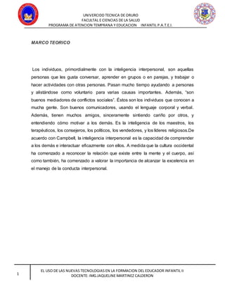 UNIVERCIDD TECNICA DE ORURO
FACULTAL E CIENCIAS DE LA SALUD
PROGRAMA DE ATENCION TEMPRANA Y EDUCACION INFANTIL P.A.T.E.I.
EL USO DE LAS NUEVAS TECNOLOGIAS EN LA FORMACION DEL EDUCADOR INFANTIL II
DOCENTE: IMG.JAQUELINE MARTINEZ CALDERON1
MARCO TEORICO
Los individuos, primordialmente con la inteligencia interpersonal, son aquellas
personas que les gusta conversar, aprender en grupos o en parejas, y trabajar o
hacer actividades con otras personas. Pasan mucho tiempo ayudando a personas
y alistándose como voluntario para varias causas importantes. Además, “son
buenos mediadores de conflictos sociales”. Éstos son los individuos que conocen a
mucha gente. Son buenos comunicadores, usando el lenguaje corporal y verbal.
Además, tienen muchos amigos, sinceramente sintiendo cariño por otros, y
entendiendo cómo motivar a los demás. Es la inteligencia de los maestros, los
terapéuticos, los consejeros, los políticos, los vendedores, y los líderes religiosos.De
acuerdo con Campbell, la inteligencia interpersonal es la capacidad de comprender
a los demás e interactuar eficazmente con ellos. A medida que la cultura occidental
ha comenzado a reconocer la relación que existe entre la mente y el cuerpo, así
como también, ha comenzado a valorar la importancia de alcanzar la excelencia en
el manejo de la conducta interpersonal.
 