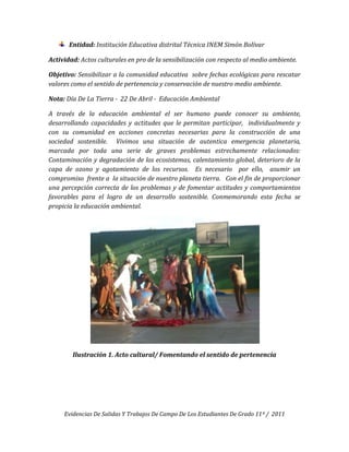 Entidad: Institución Educativa distrital Técnica INEM Simón Bolívar

Actividad: Actos culturales en pro de la sensibilización con respecto al medio ambiente.

Objetivo: Sensibilizar a la comunidad educativa sobre fechas ecológicas para rescatar
valores como el sentido de pertenencia y conservación de nuestro medio ambiente.

Nota: Día De La Tierra - 22 De Abril - Educación Ambiental

A través de la educación ambiental el ser humano puede conocer su ambiente,
desarrollando capacidades y actitudes que le permitan participar, individualmente y
con su comunidad en acciones concretas necesarias para la construcción de una
sociedad sostenible. Vivimos una situación de autentica emergencia planetaria,
marcada por toda una serie de graves problemas estrechamente relacionados:
Contaminación y degradación de los ecosistemas, calentamiento global, deterioro de la
capa de ozono y agotamiento de los recursos. Es necesario por ello, asumir un
compromiso frente a la situación de nuestro planeta tierra. Con el fin de proporcionar
una percepción correcta de los problemas y de fomentar actitudes y comportamientos
favorables para el logro de un desarrollo sostenible. Conmemorando esta fecha se
propicia la educación ambiental.




        Ilustración 1. Acto cultural/ Fomentando el sentido de pertenencia




     Evidencias De Salidas Y Trabajos De Campo De Los Estudiantes De Grado 11º / 2011
 