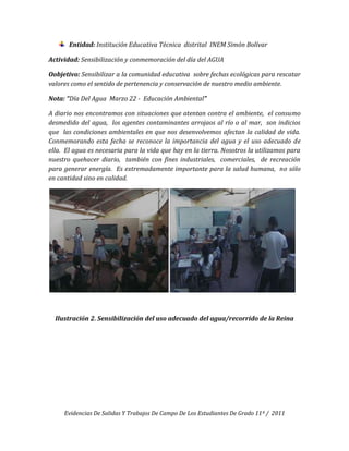 Entidad: Institución Educativa Técnica distrital INEM Simón Bolívar

Actividad: Sensibilización y conmemoración del día del AGUA

Oobjetivo: Sensibilizar a la comunidad educativa sobre fechas ecológicas para rescatar
valores como el sentido de pertenencia y conservación de nuestro medio ambiente.

Nota: “Día Del Agua Marzo 22 - Educación Ambiental”

A diario nos encontramos con situaciones que atentan contra el ambiente, el consumo
desmedido del agua, los agentes contaminantes arrojaos al río o al mar, son indicios
que las condiciones ambientales en que nos desenvolvemos afectan la calidad de vida.
Conmemorando esta fecha se reconoce la importancia del agua y el uso adecuado de
ella. El agua es necesaria para la vida que hay en la tierra. Nosotros la utilizamos para
nuestro quehacer diario, también con fines industriales, comerciales, de recreación
para generar energía. Es extremadamente importante para la salud humana, no sólo
en cantidad sino en calidad.




  Ilustración 2. Sensibilización del uso adecuado del agua/recorrido de la Reina




     Evidencias De Salidas Y Trabajos De Campo De Los Estudiantes De Grado 11º / 2011
 