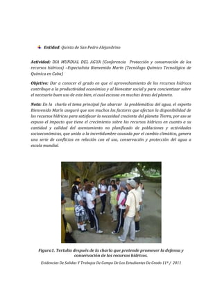 Entidad: Quinta de San Pedro Alejandrino


Actividad: DIA MUNDIAL DEL AGUA (Conferencia Protección y conservación de los
recursos hídricos) –Especialista Bienvenido Marín (Tecnólogo Químico Tecnológico de
Química en Cuba)

Objetivo: Dar a conocer el grado en que el aprovechamiento de los recursos hídricos
contribuye a la productividad económica y al bienestar social y para concientizar sobre
el necesario buen uso de este bien, el cual escasea en muchas áreas del planeta.

Nota: En la charla el tema principal fue abarcar la problemática del agua, el experto
Bienvenido Marín aseguró que son muchos los factores que afectan la disponibilidad de
los recursos hídricos para satisfacer la necesidad creciente del planeta Tierra, por eso se
expuso el impacto que tiene el crecimiento sobre los recursos hídricos en cuanto a su
cantidad y calidad del asentamiento no planificado de poblaciones y actividades
socioeconómicas, que unido a la incertidumbre causada por el cambio climático, genera
una serie de conflictos en relación con el uso, conservación y protección del agua a
escala mundial.




    Figura1. Tertulia después de la charla que pretende promover la defensa y
                       conservación de los recursos hídricos.
     Evidencias De Salidas Y Trabajos De Campo De Los Estudiantes De Grado 11º / 2011
 