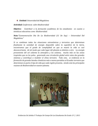 Entidad: Universidad del Magdalena

Actividad: Conferencia sobre Biodiversidad

Objetivo:   Contribuir a la formación académica de los estudiantes           en cuanto a
temáticas educativas como Biodiversidad.

Nota:”Conmemoración Día De La Biodiversidad (11 De Sep) – Universidad Del
Magdalena.”

Si se combinan todas las situaciones astronómicas y terrestres que determinan
finalmente la cantidad de energía disponible sobre la superficie de la tierra,
encontramos que el grado de complejidad en que se mueve la vida es casi
desconcertante, de tal modo que cada lugar del planeta es distinto a otro. La energía
proveniente del sol calienta la atmosfera y los océanos, mucho más en las zonas
tropicales que en los polos, generando una circulación global entre estos dos grandes
sistemas y contribuye a modelar el clima terrestre. Todo esto, se evidencia en la
formación de grandes bandas climáticas más o menos paralelas al Ecuador terrestre que
determinan en parte el tipo de vida que cada región presenta, siendo esta las principales
razones de Biodiversidad en nuestro planeta.




     Evidencias De Salidas Y Trabajos De Campo De Los Estudiantes De Grado 11º / 2011
 