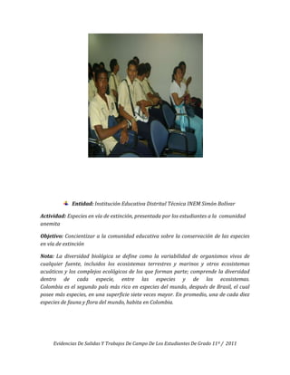 Entidad: Institución Educativa Distrital Técnica INEM Simón Bolívar

Actividad: Especies en vía de extinción, presentada por los estudiantes a la comunidad
anemita

Objetivo: Concientizar a la comunidad educativa sobre la conservación de las especies
en vía de extinción

Nota: La diversidad biológica se define como la variabilidad de organismos vivos de
cualquier fuente, incluidos los ecosistemas terrestres y marinos y otros ecosistemas
acuáticos y los complejos ecológicos de los que forman parte; comprende la diversidad
dentro de cada especie, entre las especies y de los ecosistemas.
Colombia es el segundo país más rico en especies del mundo, después de Brasil, el cual
posee más especies, en una superficie siete veces mayor. En promedio, una de cada diez
especies de fauna y flora del mundo, habita en Colombia.




     Evidencias De Salidas Y Trabajos De Campo De Los Estudiantes De Grado 11º / 2011
 